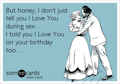 But honey, I don’t just
tell you I Love You
during sex…
I told you I Love You
on your birthday
too…