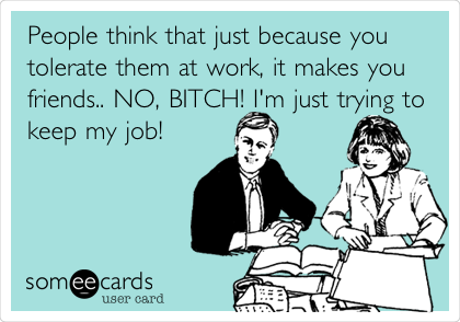 People think that just because you
tolerate them at work, it makes you
friends.. NO, BITCH! I'm just trying to
keep my job!