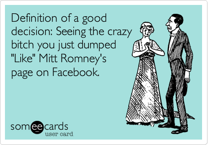 Definition of a good
decision: Seeing the crazy
bitch you just dumped
"Like" Mitt Romney's
page on Facebook