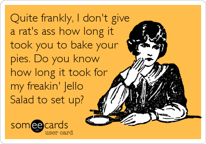 Quite frankly, I don't give
a rat's ass how long it
took you to bake your
pies. Do you know
how long it took for
my freakin' Jello
Salad to set up?