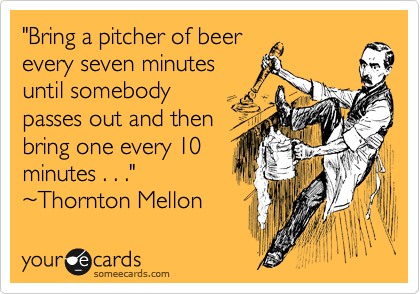 "Bring a pitcher of beer
every seven minutes
until somebody
passes out and then
bring one every 10
minutes . . ."
~Thornton Mellon