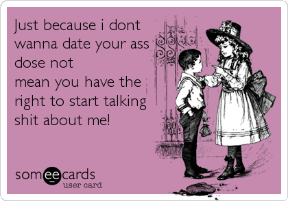 Just because i dont
wanna date your ass
dose not
mean you have the
right to start talking
shit about me!