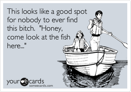 This looks like a good spot
for nobody to ever find
this bitch. "Honey,
come look at the fish
here..."