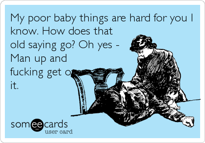My poor baby things are hard for you I
know. How does that
old saying go? Oh yes -
Man up and
fucking get over
it.
