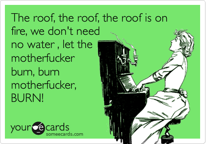 The roof, the roof, the roof is on fire, we don't need
no water , let the
motherfucker
burn, burn
motherfucker,
BURN!