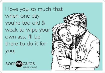 I love you so much that
when one day
you're too old &
weak to wipe your
own ass, I'll be
there to do it for
you.