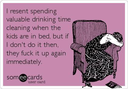 I resent spending
valuable drinking time
cleaning when the
kids are in bed, but if
I don't do it then,
they fuck it up again
immediately.
