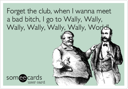 Forget the club%2C when I wanna meet a bad bitch%2C I go to Wally%2C Wally%2C Wally%2C Wally%2C Wally%2C Wally%2C World!