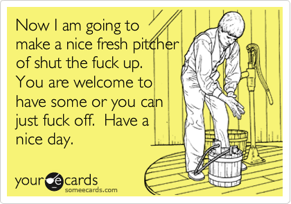 Now I am going to
make a nice fresh pitcher
of shut the fuck up.
You are welcome to
have some or you can
just fuck off. Have a
nice day.