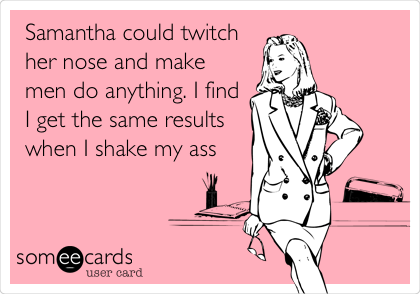 Samantha could twitch
her nose and make
men do anything. I find
I get the same results
when I shake my ass