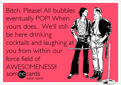 Bitch, Please! All bubbles
eventually POP! When
yours does... We'll still
be here drinking
cocktails and laughing at
you from within our
force field of
AWESOMENESS!!