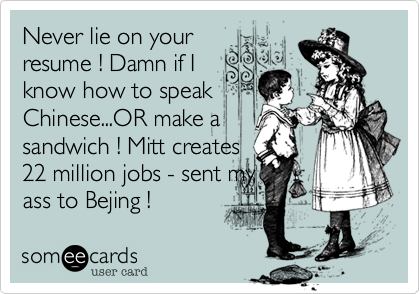 Never lie on your
resume ! Damn if I
know how to speak
Chinese...OR make a
sandwich ! Mitt creates
22 million jobs - sent my
ass to Bejing !