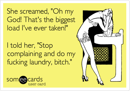 She screamed, "Oh my
God! That's the biggest
load I've ever taken!"
I told her, "Stop
complaining and do my
fucking laundrey, bitch."