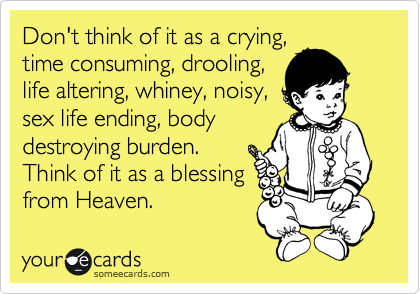 Don't think of it as a crying,
time consuming, drooling,
life altering, whiney, noisy,
sex life ending, body
destroying burden.
Think of it as a blessing
from Heaven.