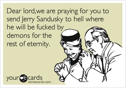 Dear lord,we are praying for you to send Jerry Sandusky to hell where he will be fucked by
demons for the
rest of eternity.
