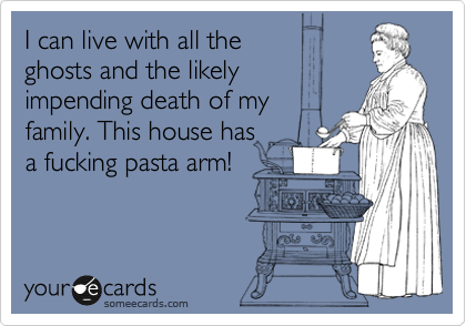 I can live with all the
ghosts and the likely
impending death of my
family. This house has
a fucking pasta arm!
