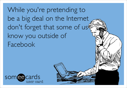 While you're pretending to
be a big deal on the Internet
don't forget that some of us
know you outside of
Facebook