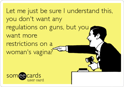 Let me just be sure I understand this,
you don't want any
regulations on guns, but you
want more
restrictions on a
woman's vagina?