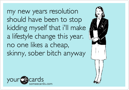 my new years resolution
should have been to stop
kidding myself that i'll make
a lifestyle change this year.
no one likes a cheap,
skinny, sober bitch anyway