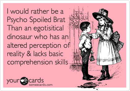 I would rather be a
Psycho Spoiled Brat
Then an egotisitical
dinosaur who has an
altered perception of
reality & lacks basic
comprehension skills
