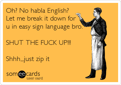 Oh? No habla English?
Let me break it down for
u in easy sign language bro.
SHUT THE FUCK UP!!!
Shhh,,,just zip it