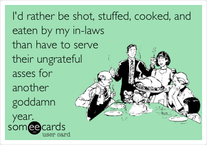 I'd rather be shot, stuffed, cooked, and
eaten by my in-laws
than have to serve
their ungrateful
asses for
another
goddamn
year.