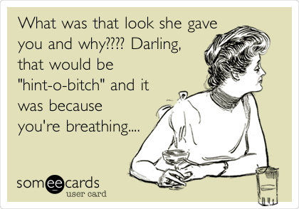What was that look she gave
you and why???? Darling,
that would be
"hint-o-bitch" and it
was because
you're breathing....