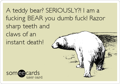 A teddy bear? SERIOUSLY?! I am a
fucking BEAR you dumb fuck! Razor
sharp teeth and
claws of an
instant death!