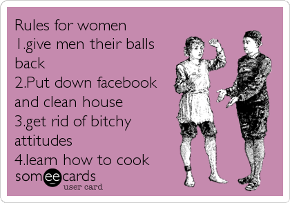 Rules for women
1.give men their balls
back
2.Put down facebook
and clean house
3.get rid of bitchy
attitudes
4.learn how to cook