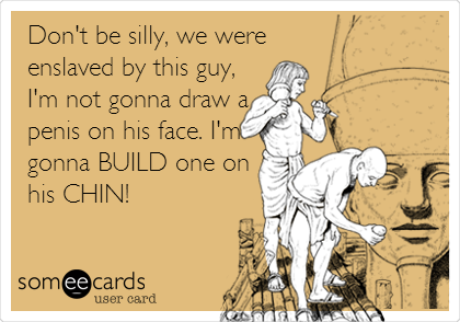 Don't be silly, we were
enslaved by this guy,
I'm not gonna draw a
penis on his face. I'm
gonna BUILD one on
his CHIN!