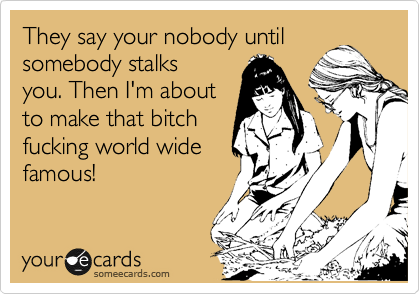 They say your nobody until somebody stalks
you. Then I'm about
to make that bitch
fucking world wide
famous!