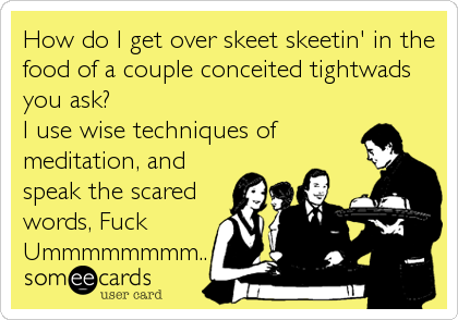 How do I get over skeet skeetin' in the
food of a couple conceited tightwads
you ask?
I use wise techniques of
meditation, and
speak the scared
words, Fuck
Ummmmmmmm..