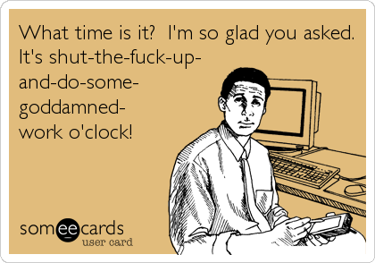 What time is it? I'm so glad you asked.
It's shut-the-fuck-up-
and-do-some-
goddamned-
work o'clock!