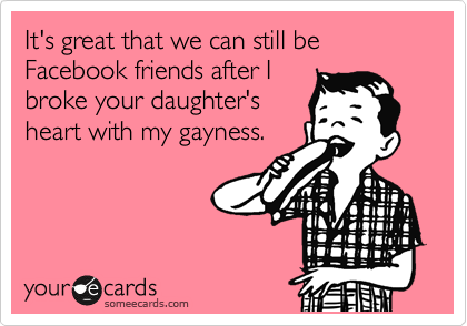 It's great that we can still be Facebook friends after I
broke your daughter's
heart with my gayness.