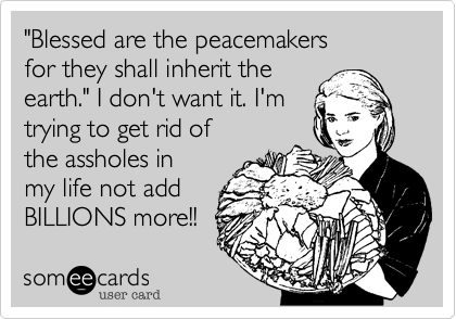 "Blessed are the peacemakers
for they shall inherit the
earth." I don't want it. I'm
trying to get rid of
the assholes in
my life not add
BILLIONS more!!