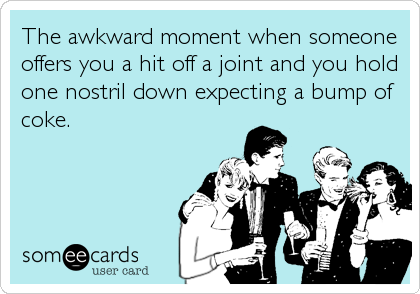 The awkward moment when someone
offers you a hit off a joint and you hold
one nostril down expecting a bump of
coke.