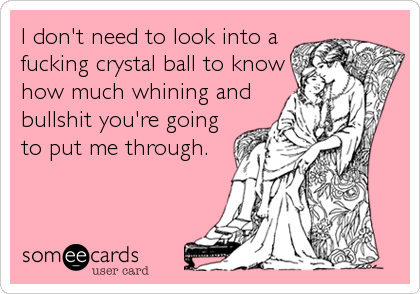I don't need to look into a
fucking crystal ball to know
how much whining and
bullshit you're going
to put me through.