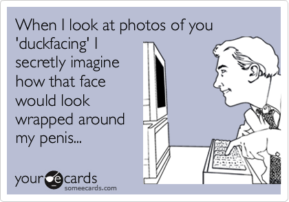 When I look at photos of you 'duckfacing' I
secretly imagine
how that face
would look
wrapped around
my penis...