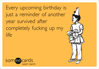 Every upcoming birthday is
just a reminder of another
year survived after
completely fucking up my
life