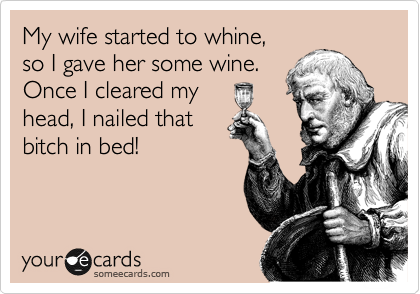 My wife started to whine,
so I gave her some wine.
Once I cleared my
head, I nailed that
bitch in bed!