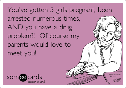You've gotten 5 girls pregnant, been
arrested numerous times,
AND you have a drug
problem?! Of course my
parents would love to
meet you!