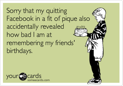 Sorry that my quitting
Facebook in a fit of pique also
accidentally revealed
how bad I am at
remembering my friends'
birthdays.