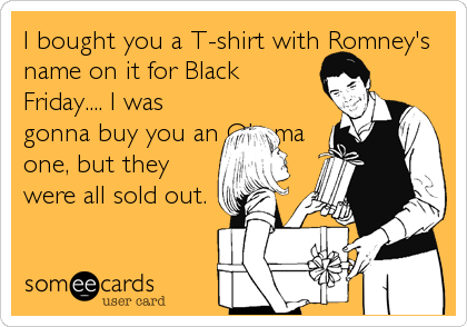 I bought you a T-shirt with Romney's
name on it for Black
Friday.... I was
gonna buy you an Obama
one, but they
were all sold out.