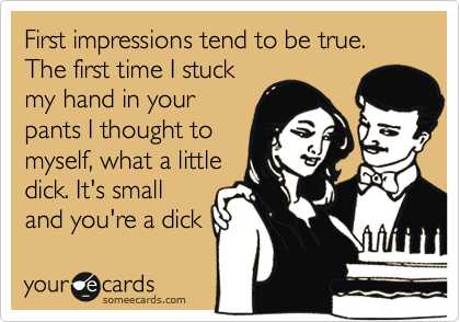 First impressions tend to be true. The first time I stuck
my hand in your
pants I thought to
myself, what a little
dick. It's small
and you're a dick