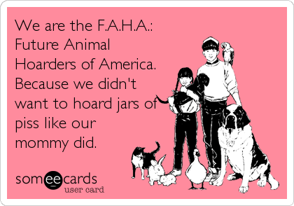 We are the F.A.H.A.:
Future Animal
Hoarders of America.
Because we didn't
want to hoard jars of
piss like our
mommy did.
