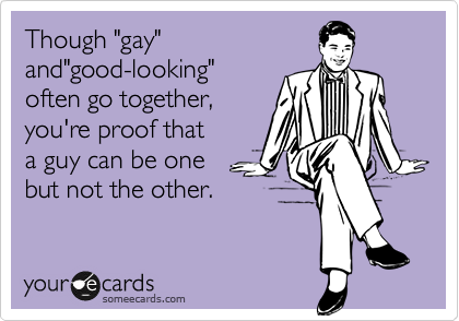 Though "gay"
and"good-looking"
often go together,
you're proof that
a guy can be one
but not the other.