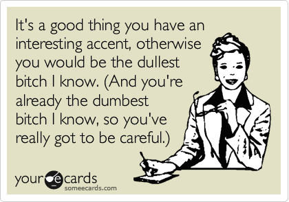It's a good thing you have an
interesting accent, otherwise
you would be the dullest
bitch I know. (And you're
already the dumbest
bitch I know, so you've
really got to be careful.)