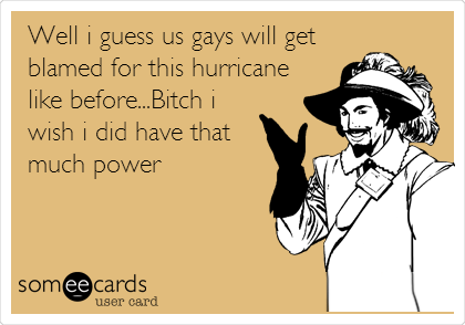 Well i guess us gays will get
blamed for this hurricane
like before...Bitch i
wish i did have that
much power