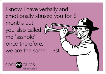 I know I have verbally and emotionally abused you for 6
months but
you also called
me "asshole"
therefore, we are
the same! ~st