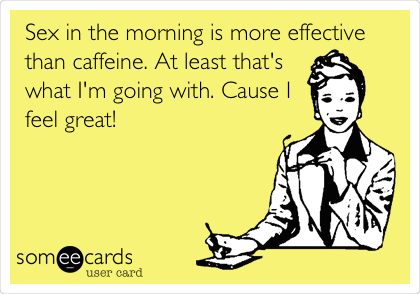 Sex in the morning is more effective
than caffeine. At least that's
what I'm going with. Cause I
feel great!